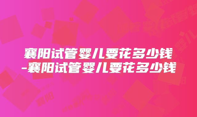襄阳试管婴儿要花多少钱-襄阳试管婴儿要花多少钱