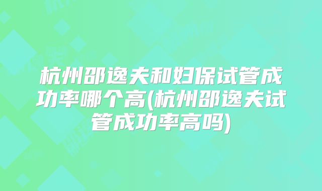 杭州邵逸夫和妇保试管成功率哪个高(杭州邵逸夫试管成功率高吗)