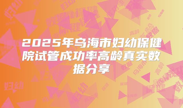 2025年乌海市妇幼保健院试管成功率高龄真实数据分享