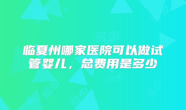 临夏州哪家医院可以做试管婴儿，总费用是多少