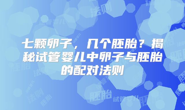七颗卵子,几个胚胎?揭秘试管婴儿中卵子与胚胎的配对法则