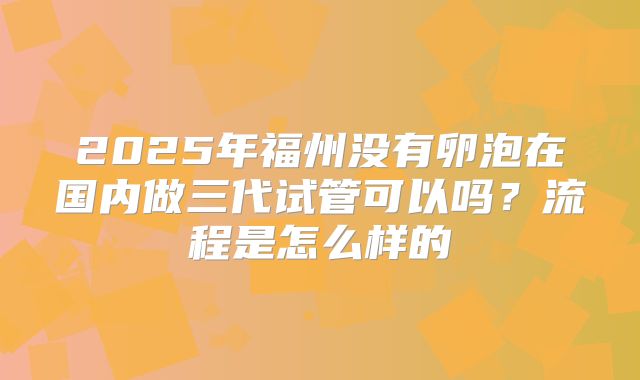 2025年福州没有卵泡在国内做三代试管可以吗？流程是怎么样的