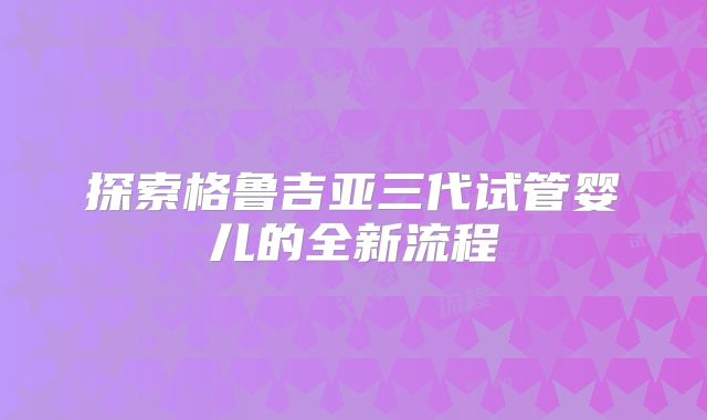 探索格鲁吉亚三代试管婴儿的全新流程