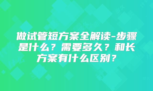 做试管短方案全解读-步骤是什么？需要多久？和长方案有什么区别？