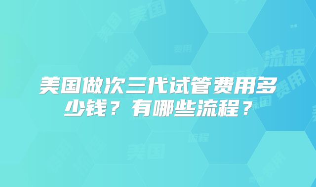 美国做次三代试管费用多少钱？有哪些流程？