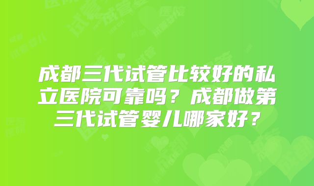 成都三代试管比较好的私立医院可靠吗？成都做第三代试管婴儿哪家好？