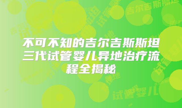 不可不知的吉尔吉斯斯坦三代试管婴儿异地治疗流程全揭秘