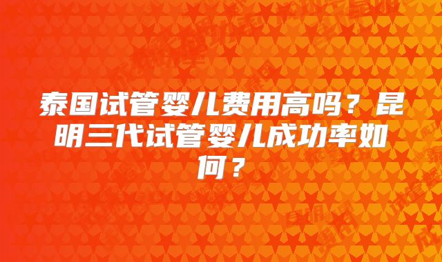 泰国试管婴儿费用高吗？昆明三代试管婴儿成功率如何？