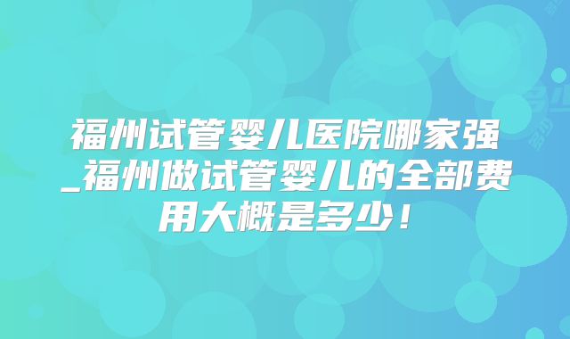 福州试管婴儿医院哪家强_福州做试管婴儿的全部费用大概是多少!
