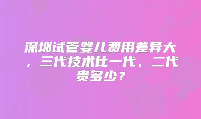 深圳试管婴儿费用差异大，三代技术比一代、二代贵多少？