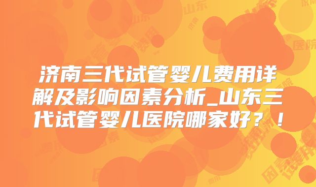 济南三代试管婴儿费用详解及影响因素分析_山东三代试管婴儿医院哪家好？！