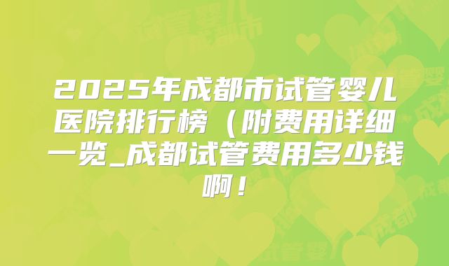 2025年成都市试管婴儿医院排行榜（附费用详细一览_成都试管费用多少钱啊！