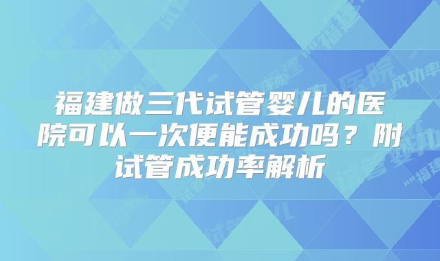 福建做三代试管婴儿的医院可以一次便能成功吗？附试管成功率解析