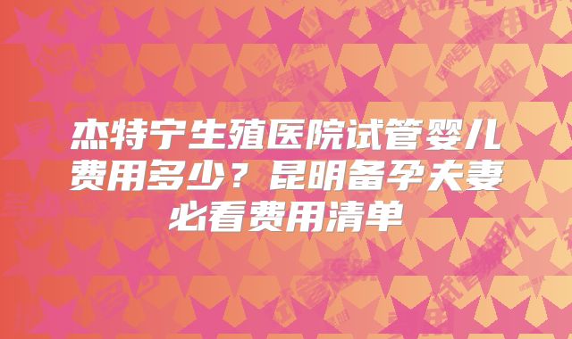 杰特宁生殖医院试管婴儿费用多少？昆明备孕夫妻必看费用清单