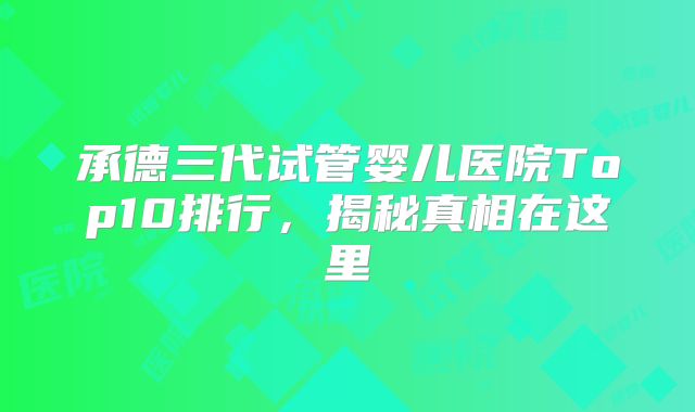 承德三代试管婴儿医院Top10排行，揭秘真相在这里