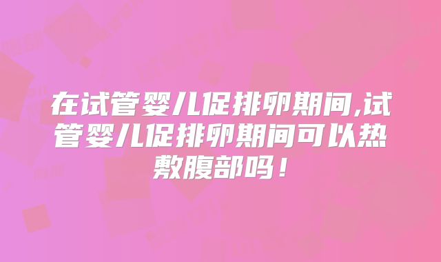 在试管婴儿促排卵期间,试管婴儿促排卵期间可以热敷腹部吗！