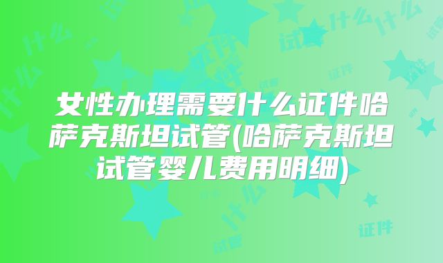 女性办理需要什么证件哈萨克斯坦试管(哈萨克斯坦试管婴儿费用明细)