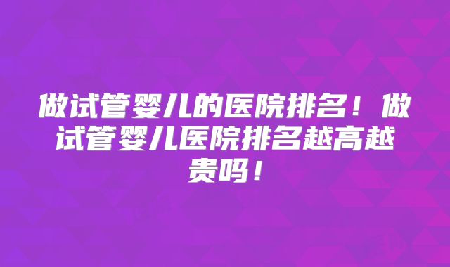 做试管婴儿的医院排名！做试管婴儿医院排名越高越贵吗！
