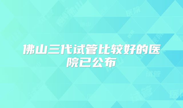 佛山三代试管比较好的医院已公布