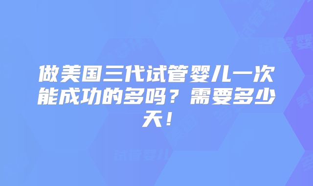 做美国三代试管婴儿一次能成功的多吗?需要多少天!