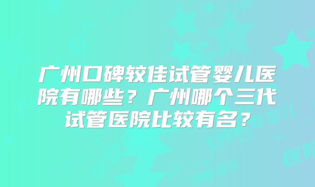 广州口碑较佳试管婴儿医院有哪些?广州哪个三代试管医院比较有名?