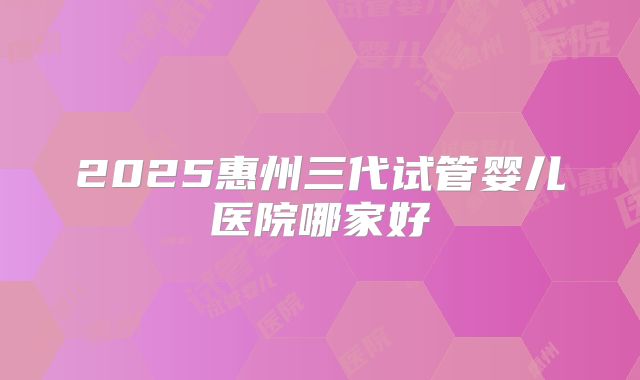 2025惠州三代试管婴儿医院哪家好