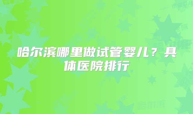 哈尔滨哪里做试管婴儿？具体医院排行