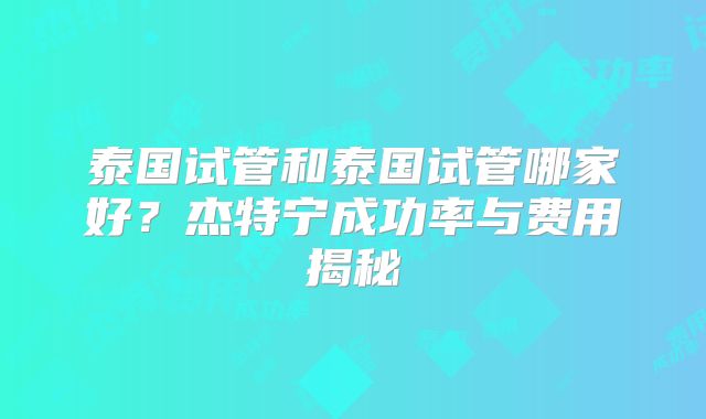 泰国试管和泰国试管哪家好？杰特宁成功率与费用揭秘