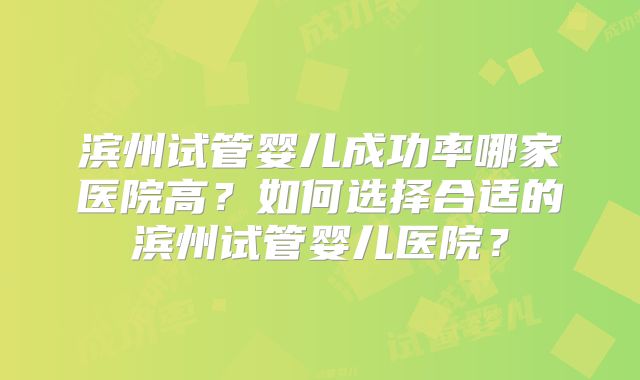 滨州试管婴儿成功率哪家医院高？如何选择合适的滨州试管婴儿医院？