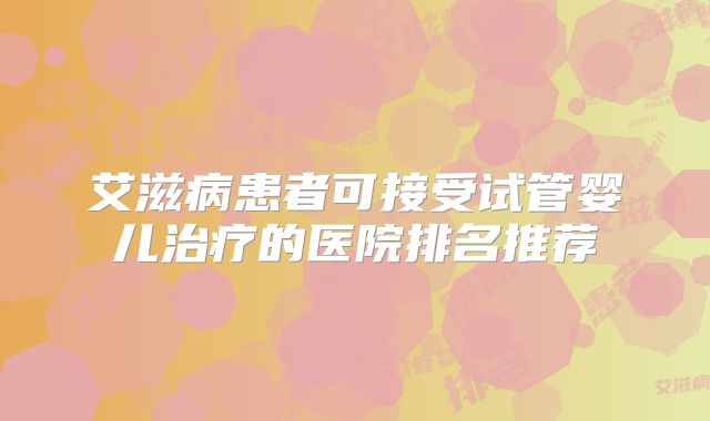 艾滋病患者可接受试管婴儿治疗的医院排名推荐
