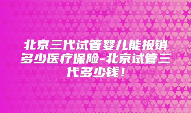 北京三代试管婴儿能报销多少医疗保险-北京试管三代多少钱！
