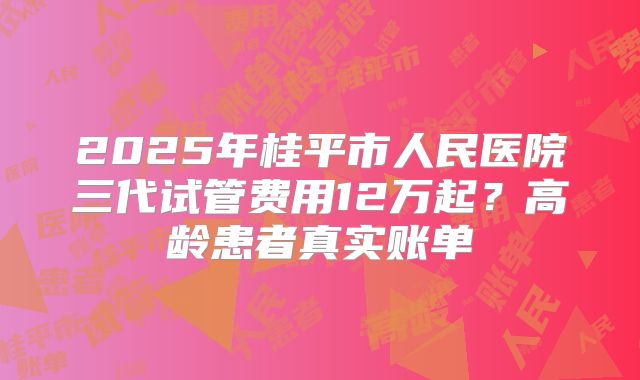 2025年桂平市人民医院三代试管费用12万起？高龄患者真实账单