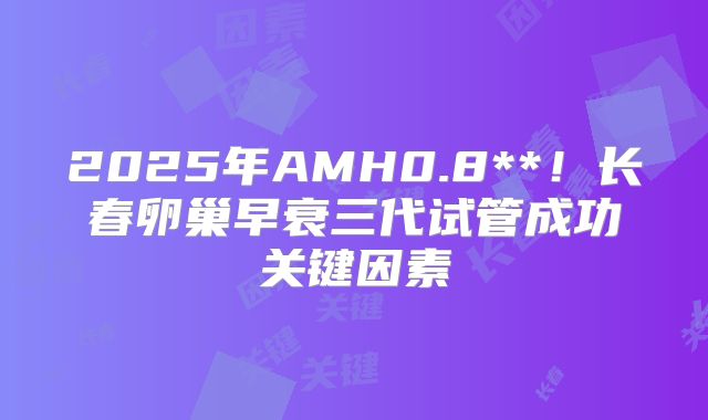 2025年AMH0.8**！长春卵巢早衰三代试管成功关键因素