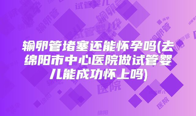 输卵管堵塞还能怀孕吗(去绵阳市中心医院做试管婴儿能成功怀上吗)