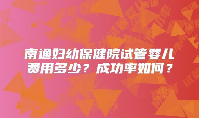南通妇幼保健院试管婴儿费用多少？成功率如何？