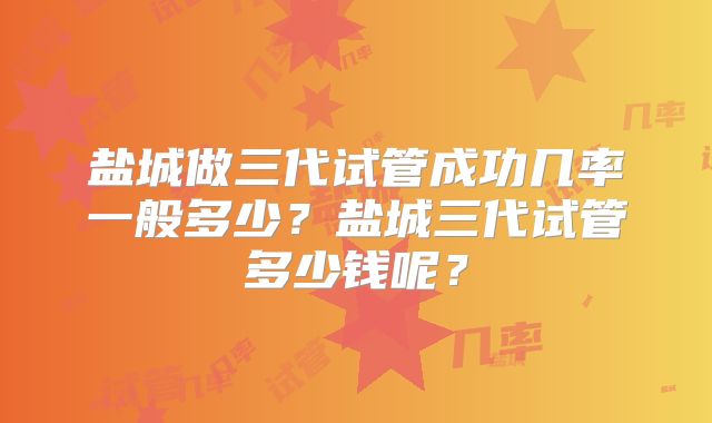 盐城做三代试管成功几率一般多少？盐城三代试管多少钱呢？