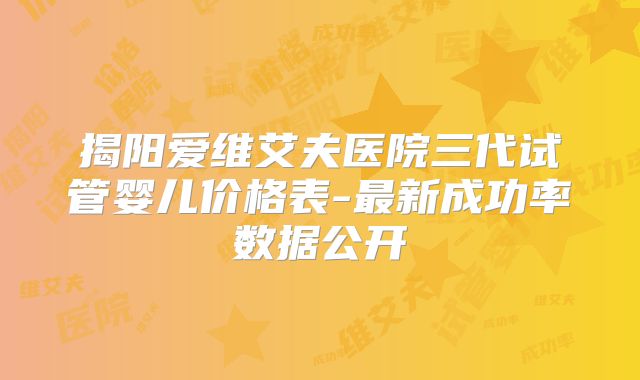 揭阳爱维艾夫医院三代试管婴儿价格表-最新成功率数据公开