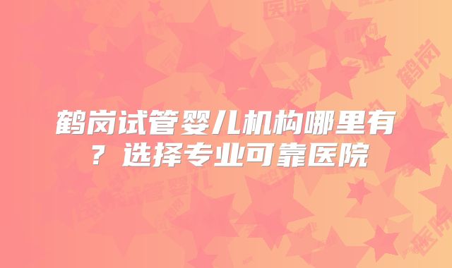 鹤岗试管婴儿机构哪里有？选择专业可靠医院