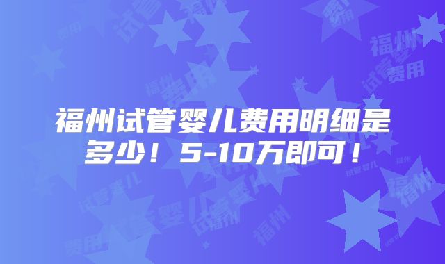 福州试管婴儿费用明细是多少！5-10万即可！
