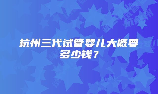 杭州三代试管婴儿大概要多少钱？