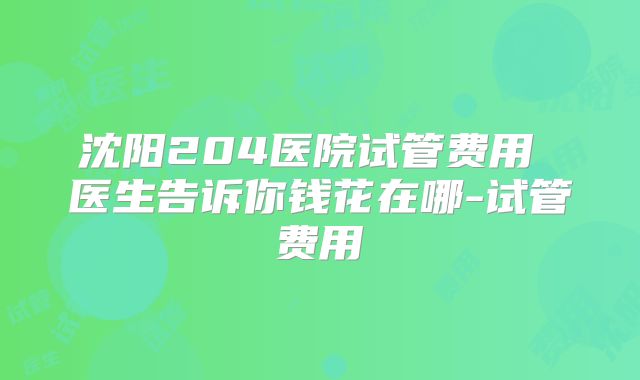 沈阳204医院试管费用 医生告诉你钱花在哪-试管费用