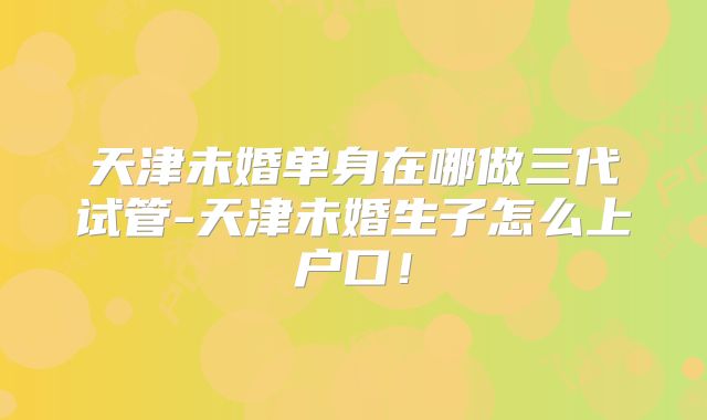 天津未婚单身在哪做三代试管-天津未婚生子怎么上户口！