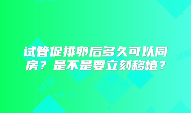试管促排卵后多久可以同房？是不是要立刻移植？