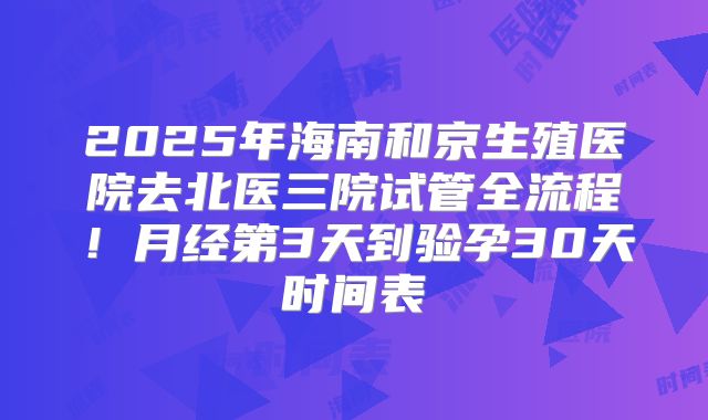 2025年海南和京生殖医院去北医三院试管全流程！月经第3天到验孕30天时间表