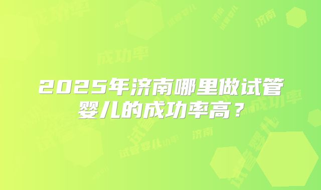 2025年济南哪里做试管婴儿的成功率高？