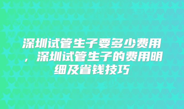 深圳试管生子要多少费用，深圳试管生子的费用明细及省钱技巧