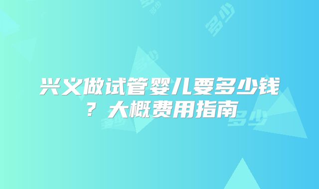 兴义做试管婴儿要多少钱？大概费用指南