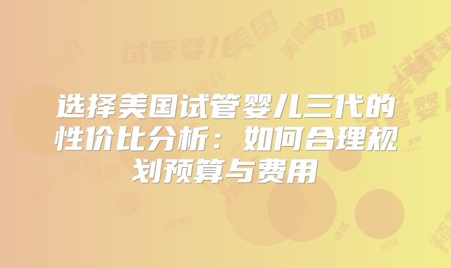 选择美国试管婴儿三代的性价比分析：如何合理规划预算与费用