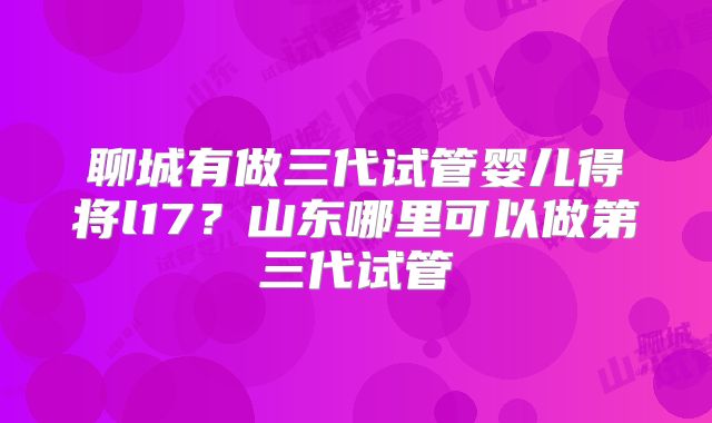 聊城有做三代试管婴儿得将l17？山东哪里可以做第三代试管