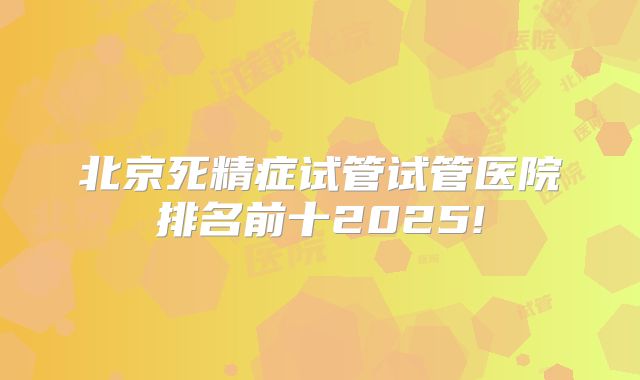 北京死精症试管试管医院排名前十2025!